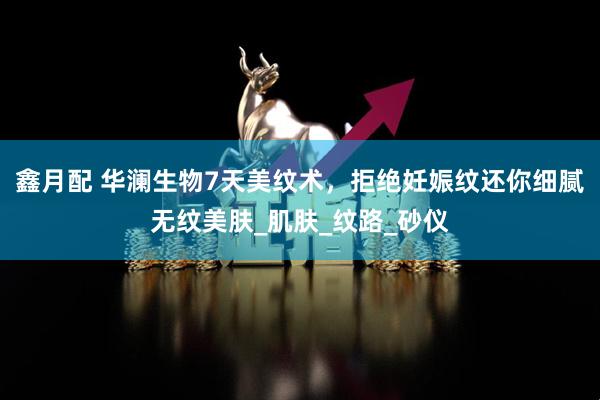 鑫月配 华澜生物7天美纹术，拒绝妊娠纹还你细腻无纹美肤_肌肤_纹路_砂仪