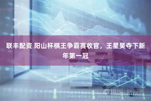 联丰配资 阳山杯棋王争霸赛收官，王星昊夺下新年第一冠
