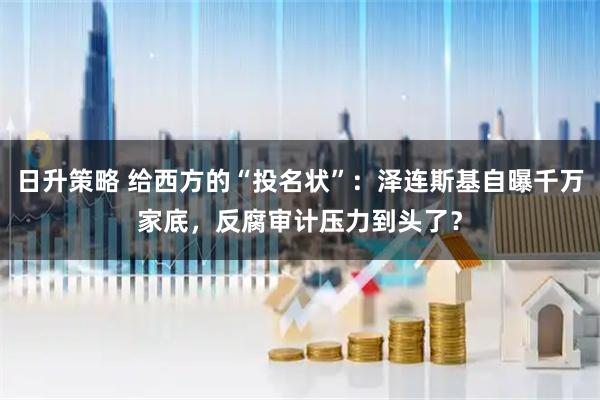 日升策略 给西方的“投名状”：泽连斯基自曝千万家底，反腐审计压力到头了？
