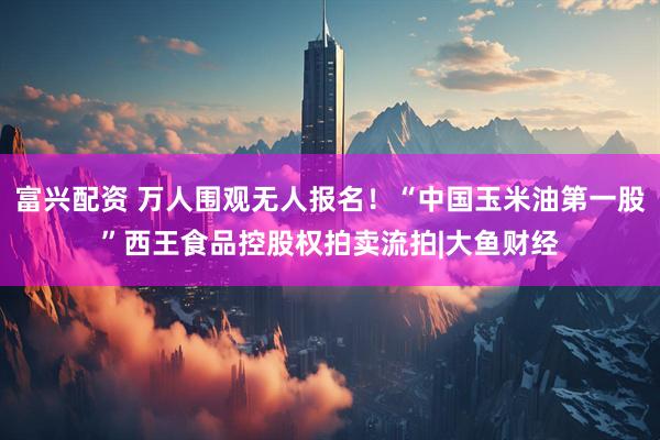 富兴配资 万人围观无人报名！“中国玉米油第一股”西王食品控股权拍卖流拍|大鱼财经