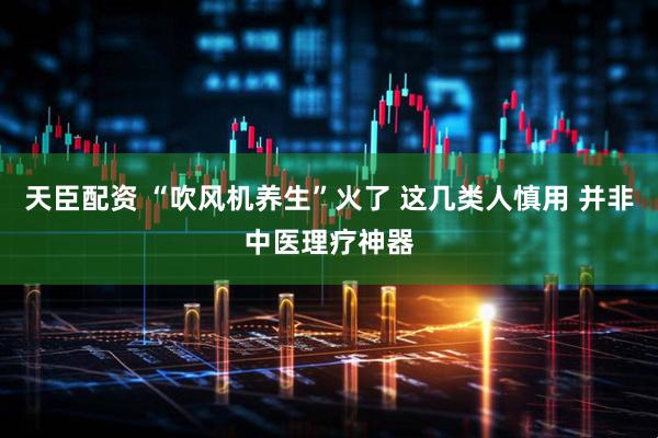 天臣配资 “吹风机养生”火了 这几类人慎用 并非中医理疗神器