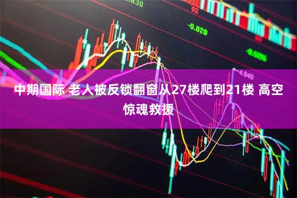 中期国际 老人被反锁翻窗从27楼爬到21楼 高空惊魂救援