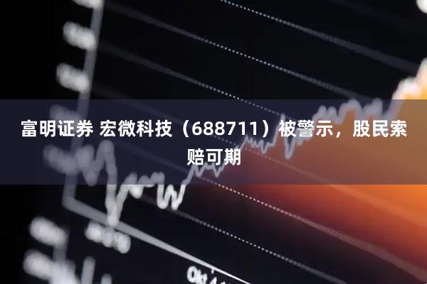 富明证券 宏微科技（688711）被警示，股民索赔可期