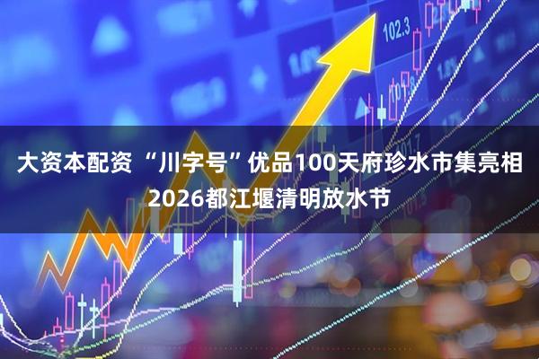 大资本配资 “川字号”优品100天府珍水市集亮相2026都江堰清明放水节