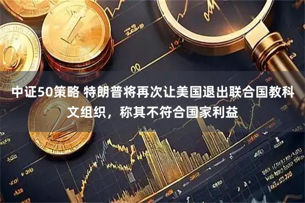 中证50策略 特朗普将再次让美国退出联合国教科文组织，称其不符合国家利益