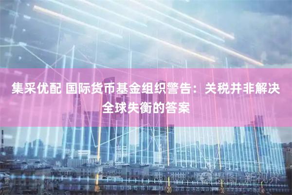 集采优配 国际货币基金组织警告：关税并非解决全球失衡的答案