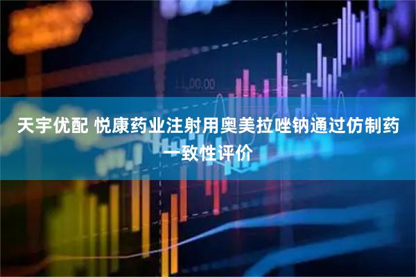 天宇优配 悦康药业注射用奥美拉唑钠通过仿制药一致性评价